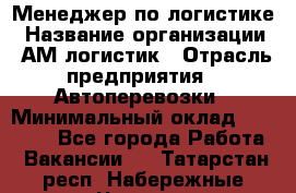 Менеджер по логистике › Название организации ­ АМ-логистик › Отрасль предприятия ­ Автоперевозки › Минимальный оклад ­ 25 000 - Все города Работа » Вакансии   . Татарстан респ.,Набережные Челны г.